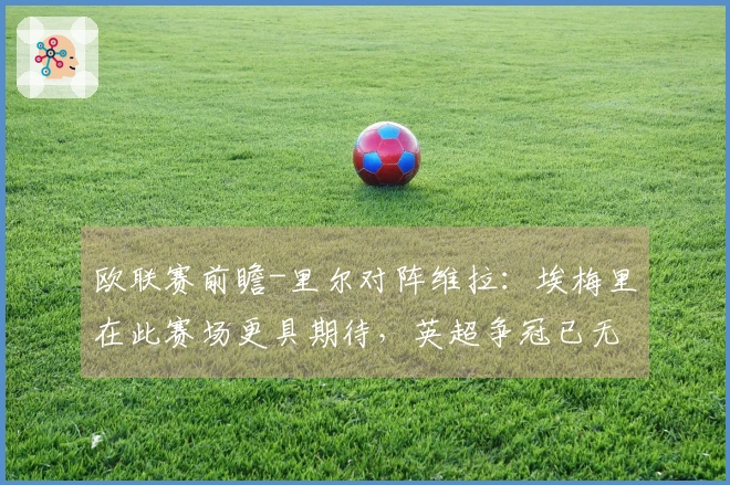 欧联赛前瞻-里尔对阵维拉：埃梅里在此赛场更具期待，英超争冠已无所求