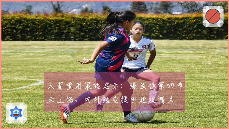 火箭重用策略启示：谢泼德第四节未上场，内外结合提升进攻潜力