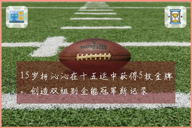 15岁柯沁沁在十五运中获得5枚金牌，创造双组别全能冠军新记录