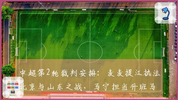 中超第2轮裁判安排：麦麦提江执法北京与山东之战，马宁担当升班马对抗的裁判