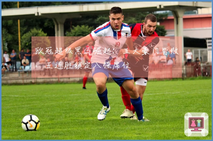 欧冠超级黑马崛起：三大豪门皆败，五连胜锁定八强席位