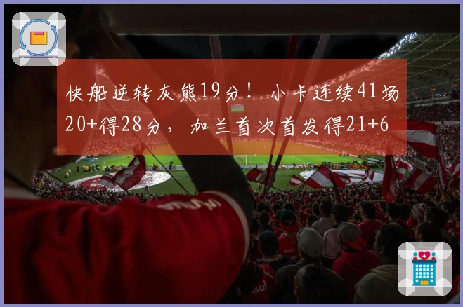 快船逆转灰熊19分！小卡连续41场20+得28分，加兰首次首发得21+6