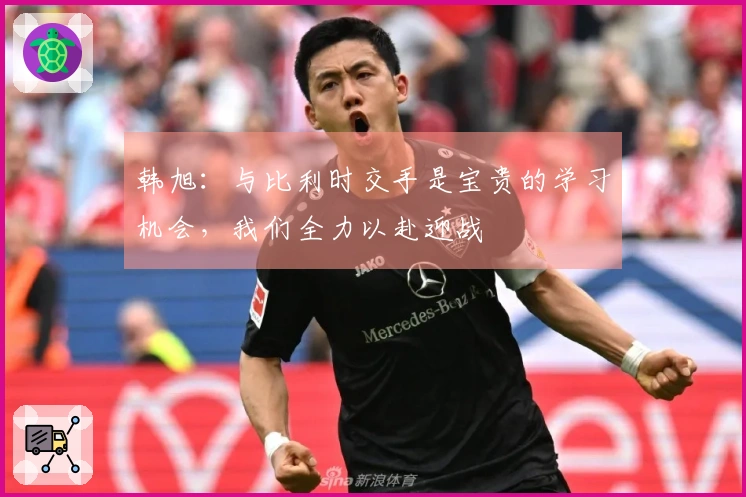 韩旭：与比利时交手是宝贵的学习机会，我们全力以赴迎战