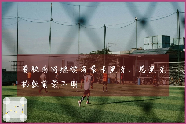 曼联或将继续考量卡里克，恩里克执教前景不明