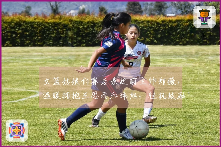 女篮姑娘们赛后亲近前主帅郑薇，温暖拥抱王思雨和韩旭，轻抚鼓励之举