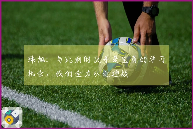 韩旭：与比利时交手是宝贵的学习机会，我们全力以赴迎战
