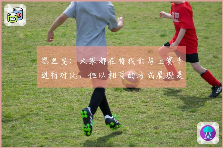 恩里克：大家都在将我们与上赛季进行对比，但以相同的方式展现是很困难的