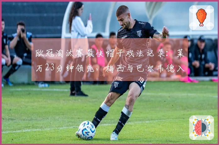 欧冠淘汰赛最快帽子戏法记录：莱万23分钟领先，梅西与巴尔韦德入榜