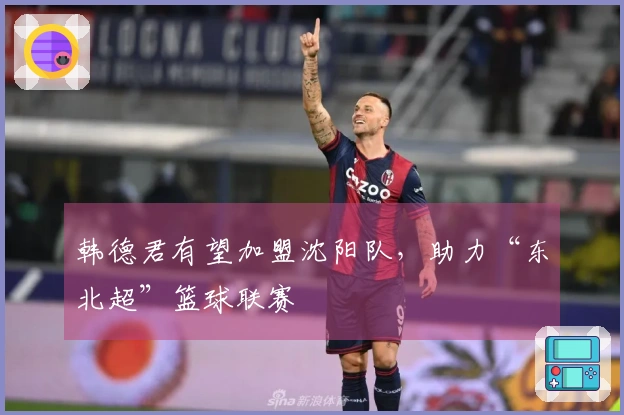 韩德君有望加盟沈阳队，助力“东北超”篮球联赛