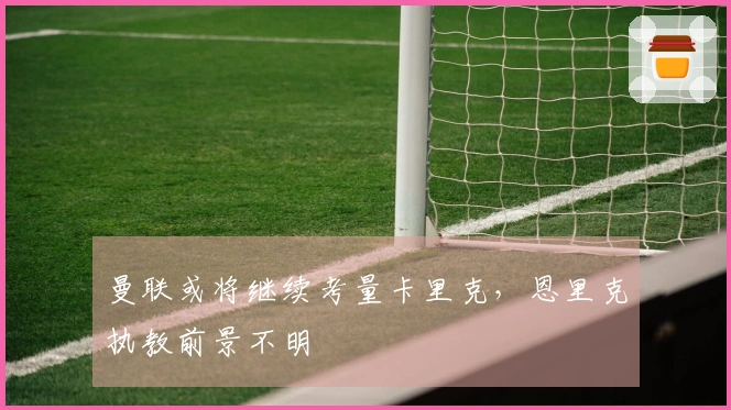 曼联或将继续考量卡里克，恩里克执教前景不明